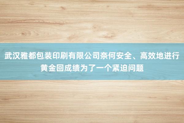 武汉雅都包装印刷有限公司奈何安全、高效地进行黄金回成绩为了一个紧迫问题