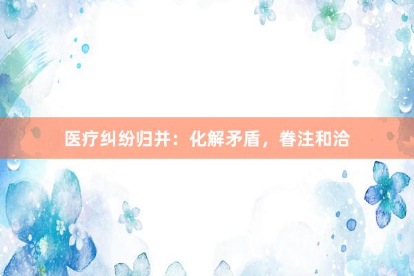 医疗纠纷归并：化解矛盾，眷注和洽