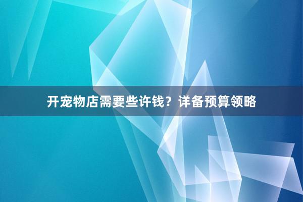 开宠物店需要些许钱？详备预算领略