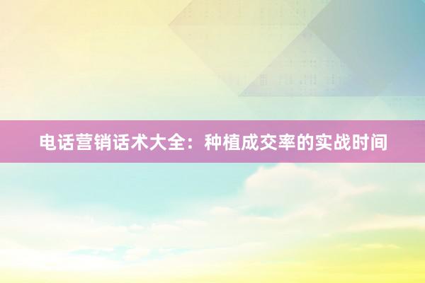 电话营销话术大全：种植成交率的实战时间